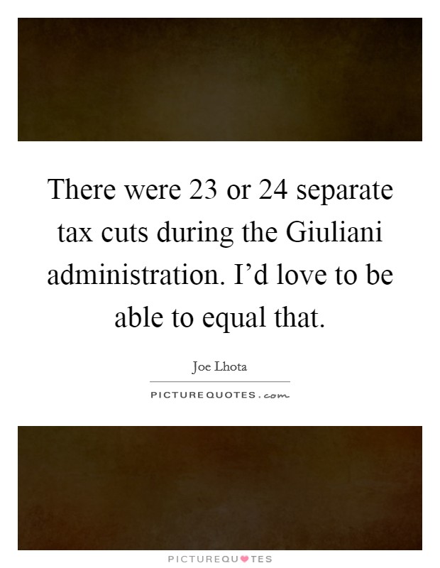 There were 23 or 24 separate tax cuts during the Giuliani administration. I'd love to be able to equal that. Picture Quote #1