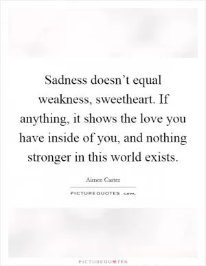 Sadness doesn’t equal weakness, sweetheart. If anything, it shows the love you have inside of you, and nothing stronger in this world exists Picture Quote #1