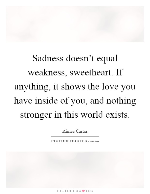 Sadness doesn't equal weakness, sweetheart. If anything, it shows the love you have inside of you, and nothing stronger in this world exists. Picture Quote #1