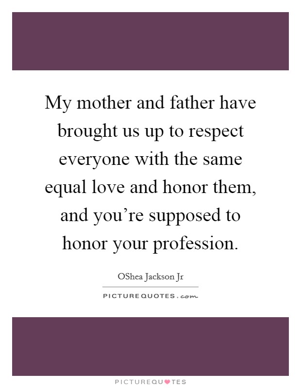 My mother and father have brought us up to respect everyone with the same equal love and honor them, and you're supposed to honor your profession. Picture Quote #1