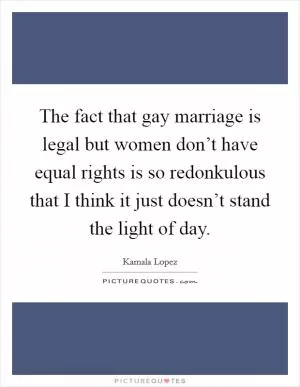 The fact that gay marriage is legal but women don’t have equal rights is so redonkulous that I think it just doesn’t stand the light of day Picture Quote #1