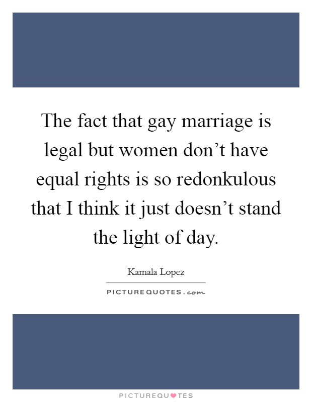 The fact that gay marriage is legal but women don't have equal rights is so redonkulous that I think it just doesn't stand the light of day. Picture Quote #1
