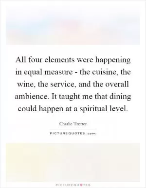 All four elements were happening in equal measure - the cuisine, the wine, the service, and the overall ambience. It taught me that dining could happen at a spiritual level Picture Quote #1