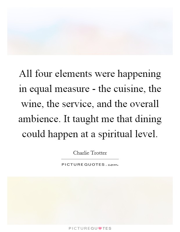 All four elements were happening in equal measure - the cuisine, the wine, the service, and the overall ambience. It taught me that dining could happen at a spiritual level. Picture Quote #1