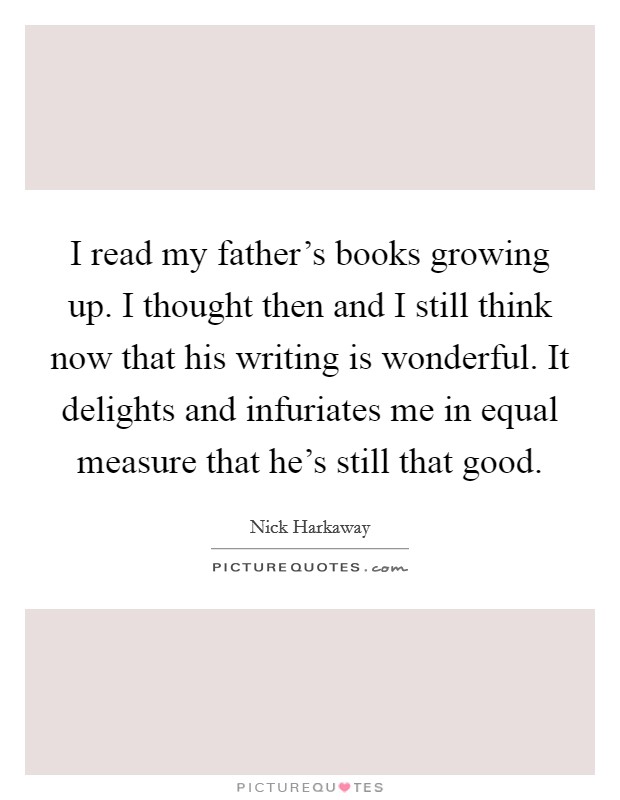 I read my father's books growing up. I thought then and I still think now that his writing is wonderful. It delights and infuriates me in equal measure that he's still that good. Picture Quote #1