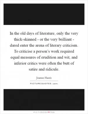 In the old days of literature, only the very thick-skinned - or the very brilliant - dared enter the arena of literary criticism. To criticise a person’s work required equal measures of erudition and wit, and inferior critics were often the butt of satire and ridicule Picture Quote #1
