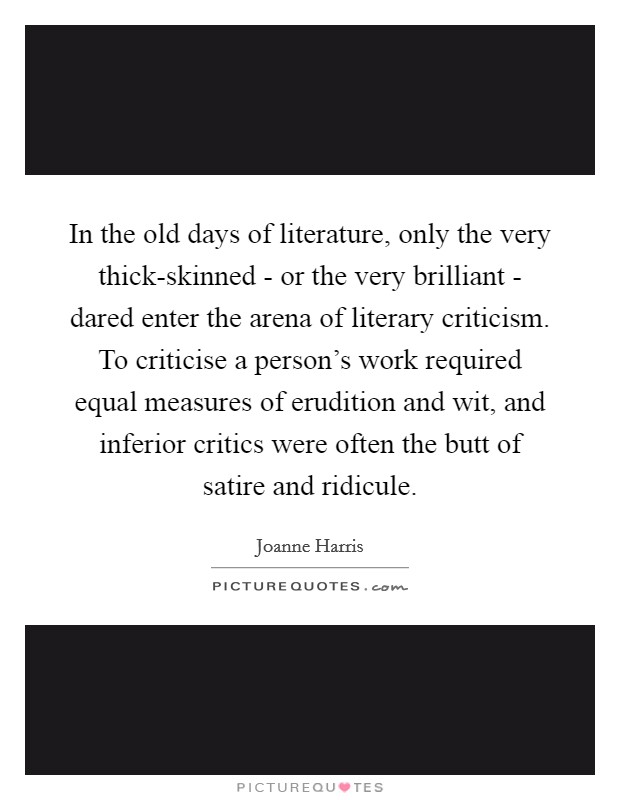 In the old days of literature, only the very thick-skinned - or the very brilliant - dared enter the arena of literary criticism. To criticise a person's work required equal measures of erudition and wit, and inferior critics were often the butt of satire and ridicule. Picture Quote #1
