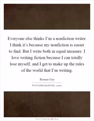 Everyone else thinks I’m a nonfiction writer. I think it’s because my nonfiction is easier to find. But I write both in equal measure. I love writing fiction because I can totally lose myself, and I get to make up the rules of the world that I’m writing Picture Quote #1