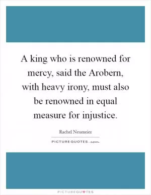 A king who is renowned for mercy, said the Arobern, with heavy irony, must also be renowned in equal measure for injustice Picture Quote #1