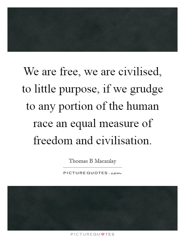 We are free, we are civilised, to little purpose, if we grudge to any portion of the human race an equal measure of freedom and civilisation. Picture Quote #1