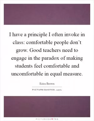 I have a principle I often invoke in class: comfortable people don’t grow. Good teachers need to engage in the paradox of making students feel comfortable and uncomfortable in equal measure Picture Quote #1
