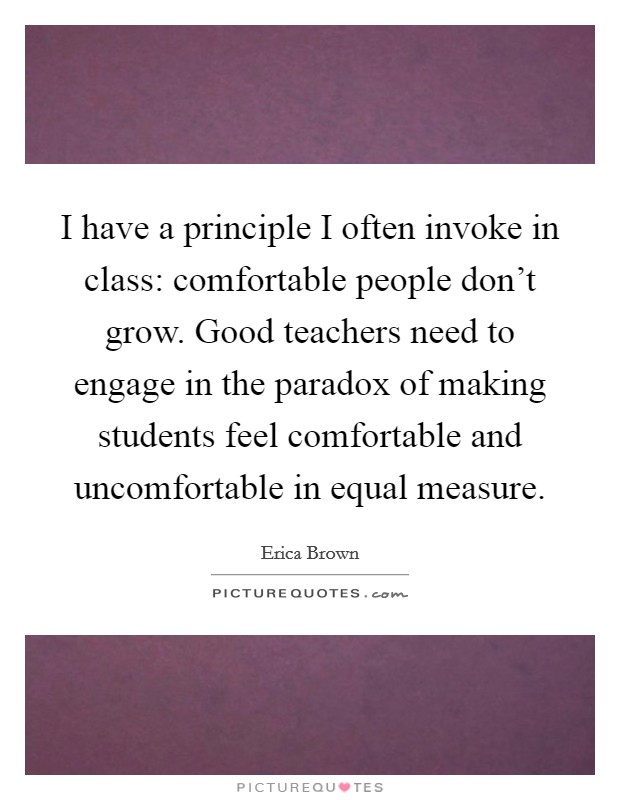 I have a principle I often invoke in class: comfortable people don't grow. Good teachers need to engage in the paradox of making students feel comfortable and uncomfortable in equal measure. Picture Quote #1