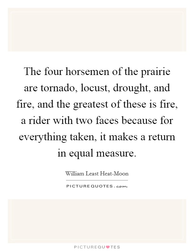 The four horsemen of the prairie are tornado, locust, drought, and fire, and the greatest of these is fire, a rider with two faces because for everything taken, it makes a return in equal measure. Picture Quote #1