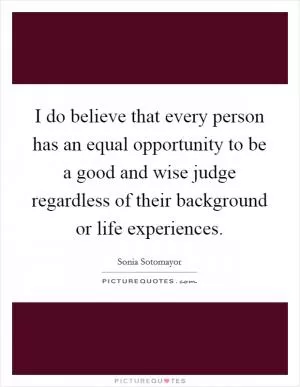I do believe that every person has an equal opportunity to be a good and wise judge regardless of their background or life experiences Picture Quote #1
