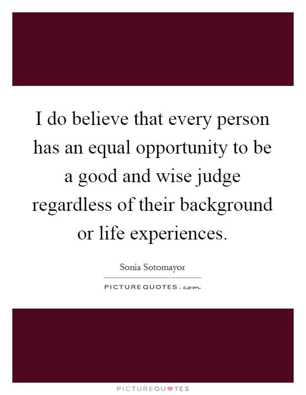 I do believe that every person has an equal opportunity to be a good and wise judge regardless of their background or life experiences. Picture Quote #1