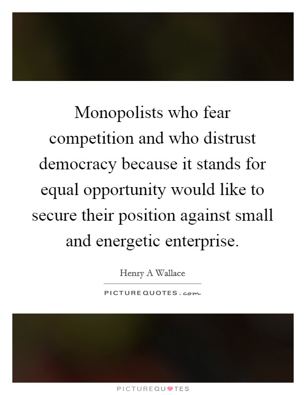 Monopolists who fear competition and who distrust democracy because it stands for equal opportunity would like to secure their position against small and energetic enterprise. Picture Quote #1