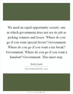 We need an equal opportunity society, one in which government does not see its job as picking winners and losers. Where do you go if you want special favors? Government. Where do you go if you want a tax break? Government. Where do you go if you want a handout? Government. This must stop Picture Quote #1
