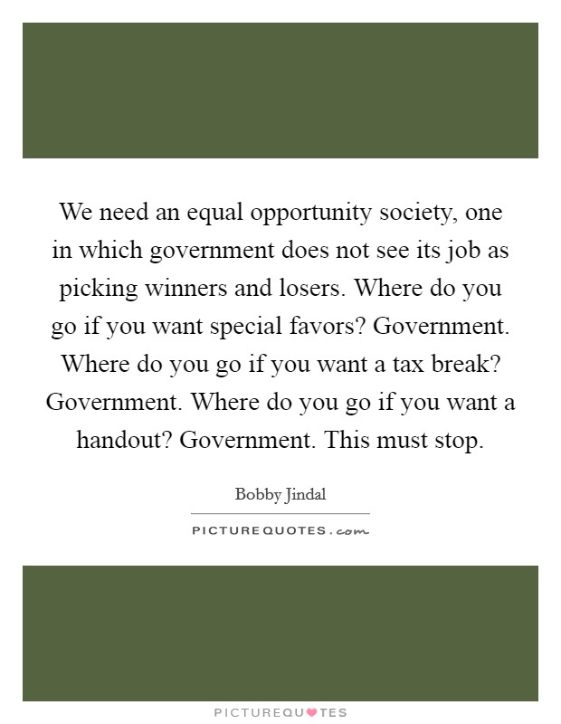 We need an equal opportunity society, one in which government does not see its job as picking winners and losers. Where do you go if you want special favors? Government. Where do you go if you want a tax break? Government. Where do you go if you want a handout? Government. This must stop. Picture Quote #1