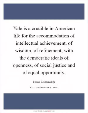Yale is a crucible in American life for the accommodation of intellectual achievement, of wisdom, of refinement, with the democratic ideals of openness, of social justice and of equal opportunity Picture Quote #1