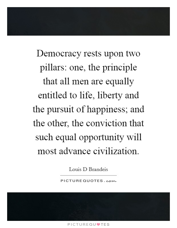 Democracy rests upon two pillars: one, the principle that all men are equally entitled to life, liberty and the pursuit of happiness; and the other, the conviction that such equal opportunity will most advance civilization. Picture Quote #1