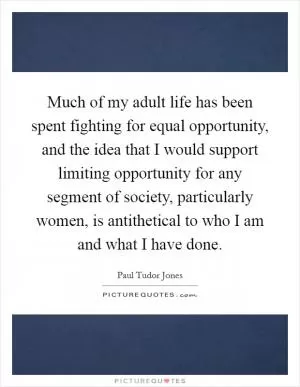 Much of my adult life has been spent fighting for equal opportunity, and the idea that I would support limiting opportunity for any segment of society, particularly women, is antithetical to who I am and what I have done Picture Quote #1