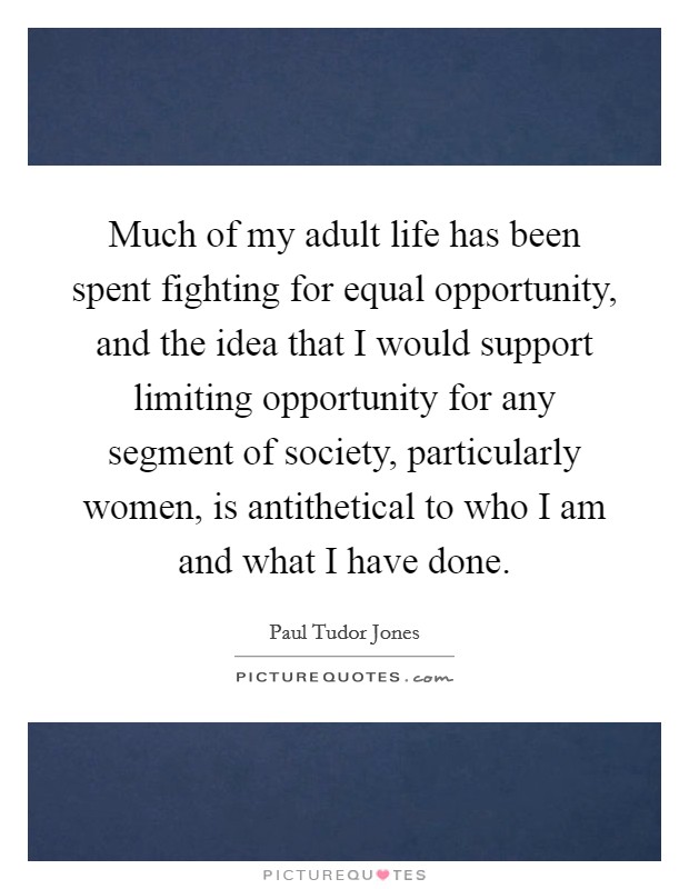 Much of my adult life has been spent fighting for equal opportunity, and the idea that I would support limiting opportunity for any segment of society, particularly women, is antithetical to who I am and what I have done. Picture Quote #1