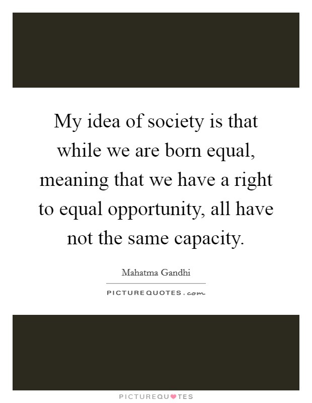 My idea of society is that while we are born equal, meaning that we have a right to equal opportunity, all have not the same capacity. Picture Quote #1