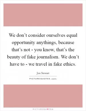 We don’t consider ourselves equal opportunity anythings, because that’s not - you know, that’s the beauty of fake journalism. We don’t have to - we travel in fake ethics Picture Quote #1
