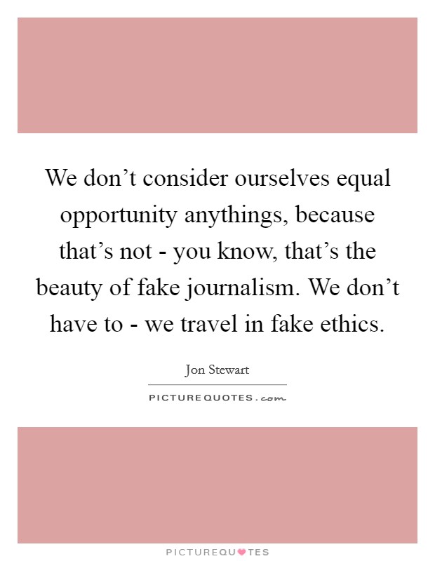 We don't consider ourselves equal opportunity anythings, because that's not - you know, that's the beauty of fake journalism. We don't have to - we travel in fake ethics. Picture Quote #1