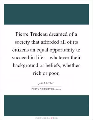 Pierre Trudeau dreamed of a society that afforded all of its citizens an equal opportunity to succeed in life -- whatever their background or beliefs, whether rich or poor, Picture Quote #1