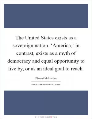 The United States exists as a sovereign nation. ‘America,’ in contrast, exists as a myth of democracy and equal opportunity to live by, or as an ideal goal to reach Picture Quote #1