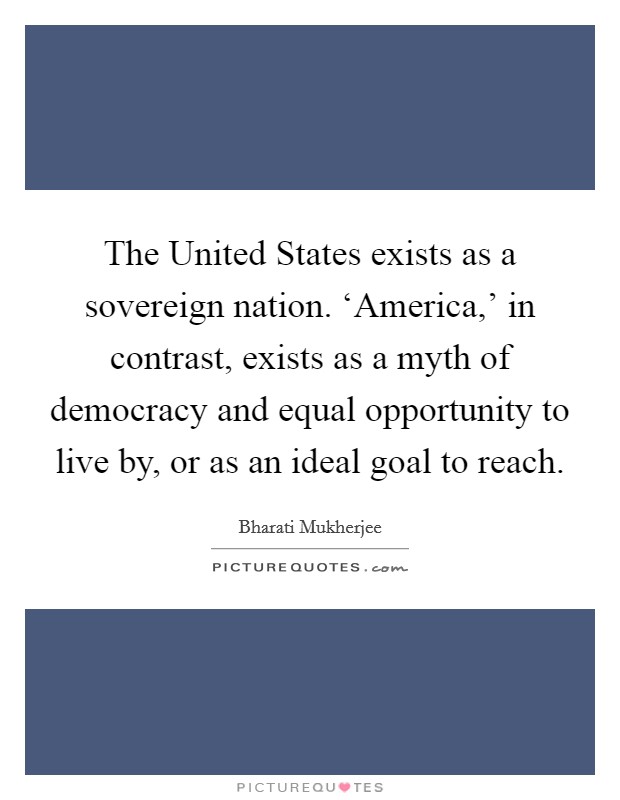 The United States exists as a sovereign nation. ‘America,' in contrast, exists as a myth of democracy and equal opportunity to live by, or as an ideal goal to reach. Picture Quote #1