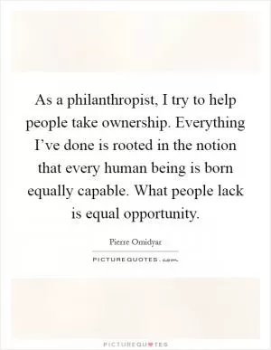 As a philanthropist, I try to help people take ownership. Everything I’ve done is rooted in the notion that every human being is born equally capable. What people lack is equal opportunity Picture Quote #1
