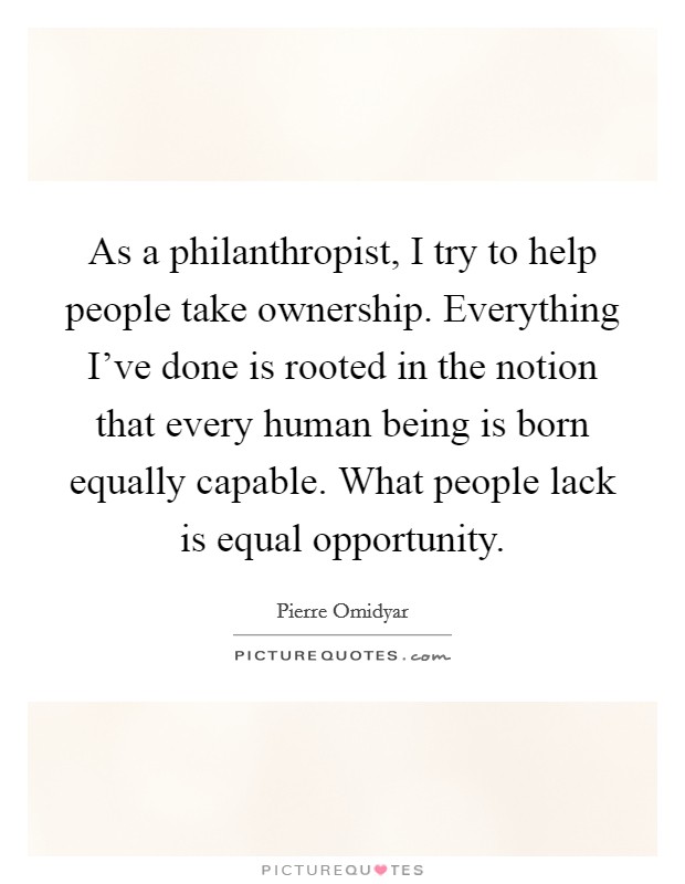 As a philanthropist, I try to help people take ownership. Everything I've done is rooted in the notion that every human being is born equally capable. What people lack is equal opportunity. Picture Quote #1