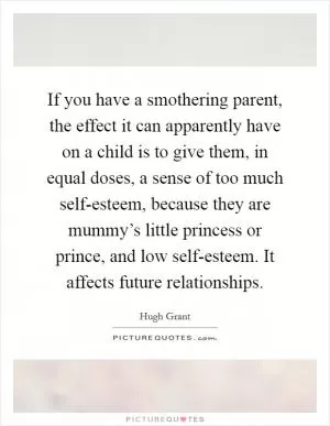 If you have a smothering parent, the effect it can apparently have on a child is to give them, in equal doses, a sense of too much self-esteem, because they are mummy’s little princess or prince, and low self-esteem. It affects future relationships Picture Quote #1