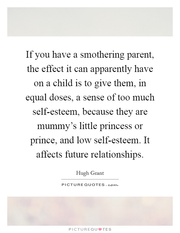 If you have a smothering parent, the effect it can apparently have on a child is to give them, in equal doses, a sense of too much self-esteem, because they are mummy's little princess or prince, and low self-esteem. It affects future relationships. Picture Quote #1