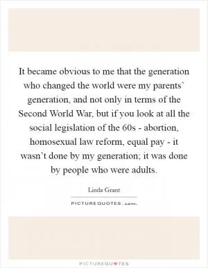 It became obvious to me that the generation who changed the world were my parents’ generation, and not only in terms of the Second World War, but if you look at all the social legislation of the  60s - abortion, homosexual law reform, equal pay - it wasn’t done by my generation; it was done by people who were adults Picture Quote #1