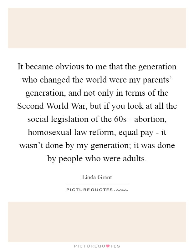 It became obvious to me that the generation who changed the world were my parents' generation, and not only in terms of the Second World War, but if you look at all the social legislation of the  60s - abortion, homosexual law reform, equal pay - it wasn't done by my generation; it was done by people who were adults. Picture Quote #1