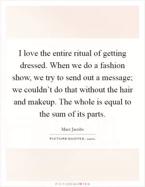 I love the entire ritual of getting dressed. When we do a fashion show, we try to send out a message; we couldn’t do that without the hair and makeup. The whole is equal to the sum of its parts Picture Quote #1