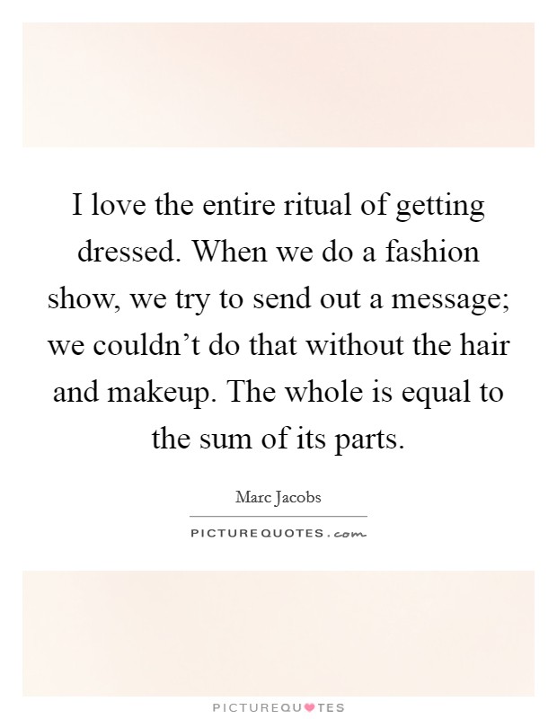 I love the entire ritual of getting dressed. When we do a fashion show, we try to send out a message; we couldn't do that without the hair and makeup. The whole is equal to the sum of its parts. Picture Quote #1