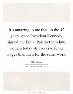 It’s amazing to me that, in the 42 years since President Kennedy signed the Equal Pay Act into law, women today still receive fewer wages than men for the same work Picture Quote #1