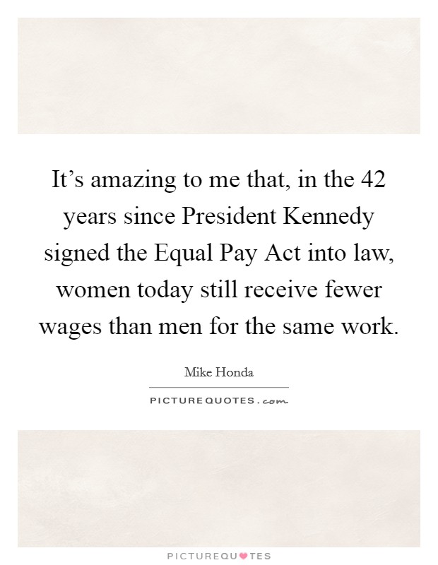 It's amazing to me that, in the 42 years since President Kennedy signed the Equal Pay Act into law, women today still receive fewer wages than men for the same work. Picture Quote #1