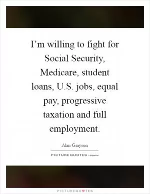I’m willing to fight for Social Security, Medicare, student loans, U.S. jobs, equal pay, progressive taxation and full employment Picture Quote #1