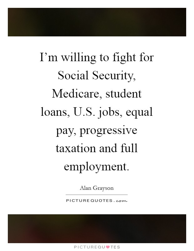 I'm willing to fight for Social Security, Medicare, student loans, U.S. jobs, equal pay, progressive taxation and full employment. Picture Quote #1
