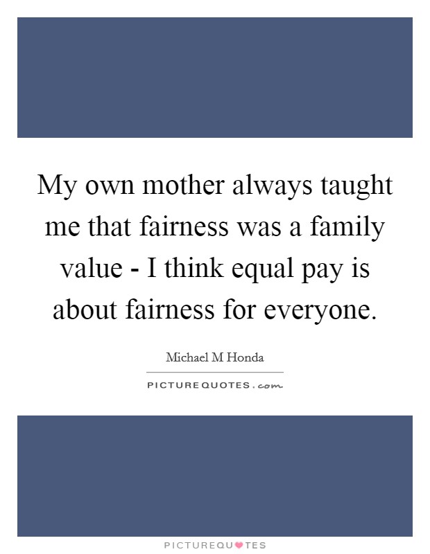 My own mother always taught me that fairness was a family value - I think equal pay is about fairness for everyone. Picture Quote #1