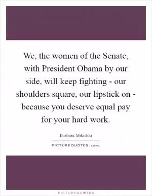 We, the women of the Senate, with President Obama by our side, will keep fighting - our shoulders square, our lipstick on - because you deserve equal pay for your hard work Picture Quote #1