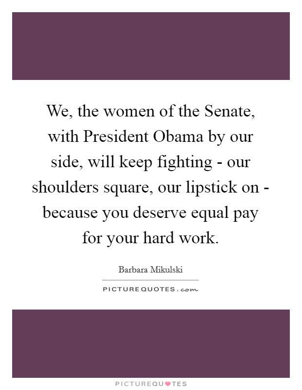 We, the women of the Senate, with President Obama by our side, will keep fighting - our shoulders square, our lipstick on - because you deserve equal pay for your hard work. Picture Quote #1