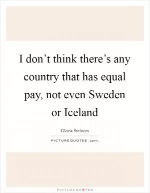 I don’t think there’s any country that has equal pay, not even Sweden or Iceland Picture Quote #1