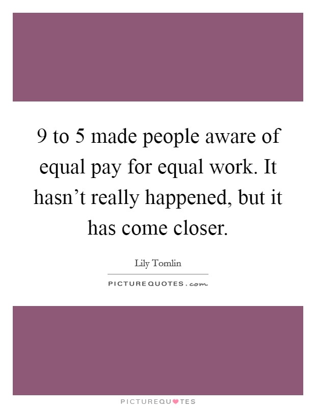 9 to 5 made people aware of equal pay for equal work. It hasn't really happened, but it has come closer. Picture Quote #1