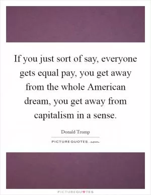 If you just sort of say, everyone gets equal pay, you get away from the whole American dream, you get away from capitalism in a sense Picture Quote #1